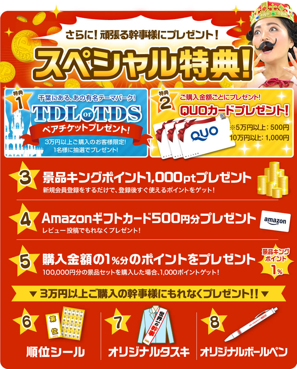 さらに!がんばる幹事さまにプレゼント!スペシャル特典!【特典1】毎月抽選で1名様に当たる!千葉にある、あの有名テーマパーク!TDL or TDSペアチケットプレゼント!(3万円以上ご購入のお客様限定)【特典2】ご購入金額ごとにQUOカードプレゼント!【特典3】景品キングポイントを1,000ポイントプレゼント!【特典4】Amazonギフトカード500円分プレゼント!【特典5】購入金額の1%分のポイントをプレゼント!【特典6】順位シールプレゼント!【特典7】オリジナルタスキプレゼント!【特典8】オリジナルボールペンプレゼント!