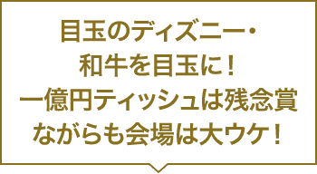目玉のディズニー・和牛をを目玉に！一億円ティッシュは残念賞ながらも会場は大ウケ！