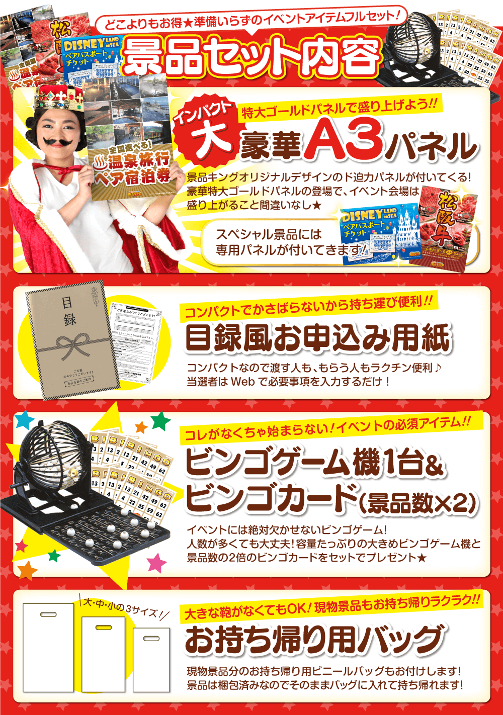 どこよりもお得★準備いらずの二次会アイテムフルセット！景品セット内容 インパクト大 特大ゴールドパネルで盛り上げよう！！ 豪華A3パネル 景品キングオリジナルデザインのド迫力パネルが付いてくる！豪華特大ゴールドパネルの登場で、二次会会場は盛り上がること間違いなし★スペシャル景品には専用パネルが付いてきます！・コンパクトでかさばらないから持ち運び便利！！ 目録風お申し込み用紙 コンパクトなので渡す人も、もらう人もラクチン便利♪当選者はWebで必要事項を入力するだけ！・これがなくちゃ始まらない！二次会ゲームの必須アイテム！！WEBで使えるビンゴマシーン&ビンゴカード（景品数×2）イベントには絶対欠かせないビンゴゲーム！人数が多くても大丈夫！WEBで使えるビンゴマシーンと景品数の2倍のビンゴカードをセットでプレゼント★・大きな鞄がなくてもOK！現物景品もお持ち帰りラクラク！！お持ち帰り用バッグ 現物景品分のお持ち帰り用ビニールバッグもお付けします！景品は梱包済みなのでそのままバッグに入れて持ち帰れます！