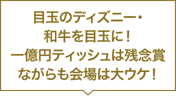 目玉のディズニー・和牛をを目玉に！一億円ティッシュは残念賞ながらも会場は大ウケ！