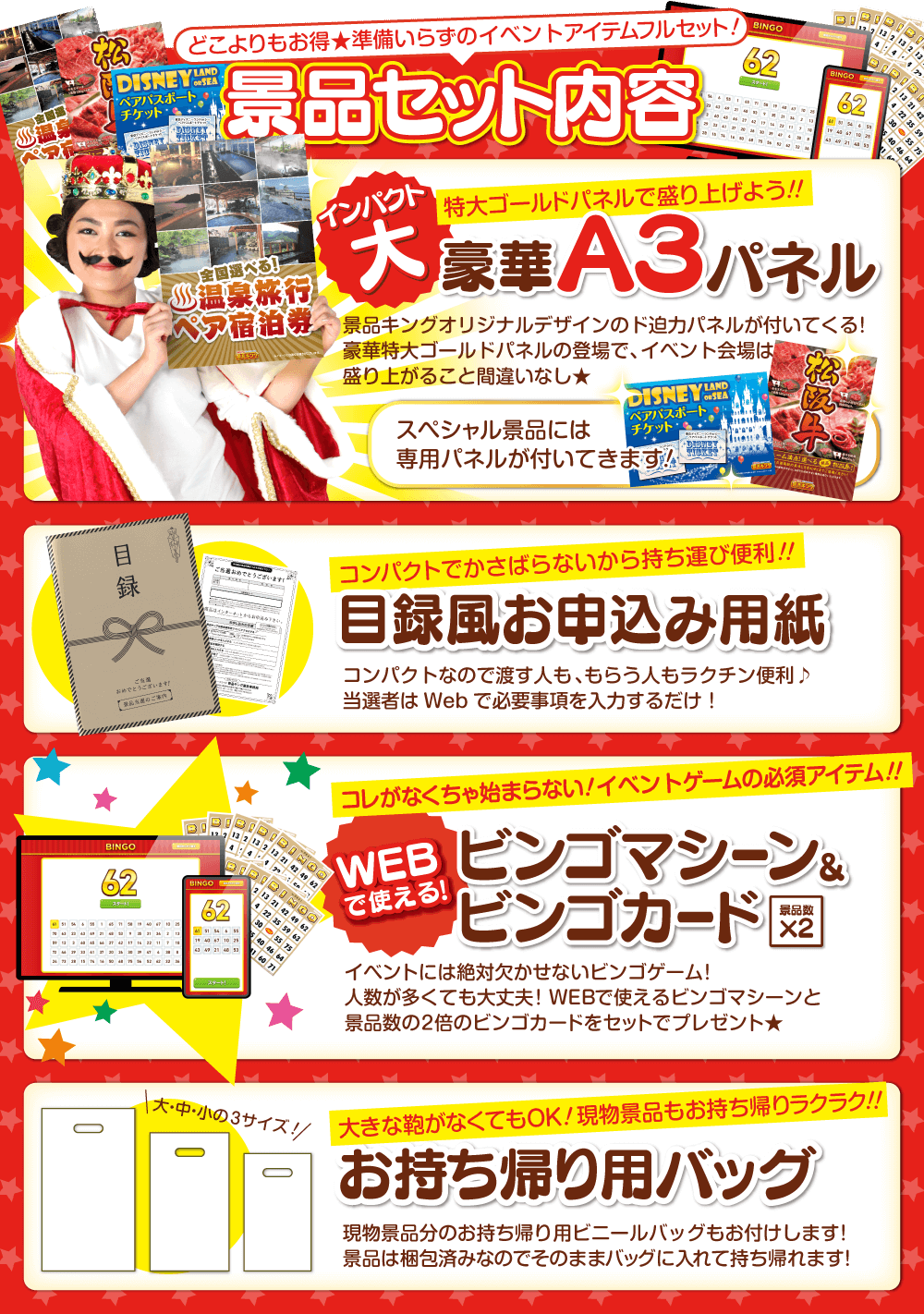 どこよりもお得★準備いらずのイベントアイテムフルセット！景品セット内容 インパクト大 特大ゴールドパネルで盛り上げよう！！ 豪華A3パネル 景品キングオリジナルデザインのド迫力パネルが付いてくる！豪華特大ゴールドパネルの登場で、イベント会場は盛り上がること間違いなし★スペシャル景品には専用パネルが付いてきます！・コンパクトでかさばらないから持ち運び便利！！ 目録風お申し込み用紙 コンパクトなので渡す人も、もらう人もラクチン便利♪当選者はWebで必要事項を入力するだけ！・コレがなくちゃ始まらない！イベントゲームの必須アイテム！！WEBで使える！ビンゴマシーン＆ビンゴカード(景品数×2)イベントには絶対欠かせないビンゴゲーム！人数が多くても大丈夫！WEBで使えるビンゴマシーンと景品数の2倍のビンゴカードをセットでプレゼント★・大きな鞄がなくてもOK！現物景品もお持ち帰りラクラク！！お持ち帰り用バッグ 現物景品分のお持ち帰り用ビニールバッグもお付けします！景品は梱包済みなのでそのままバッグに入れて持ち帰れます！