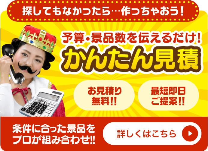 かんたん見積 探してもなかったら...作っちゃおう！予算・景品数を伝えるだけ！条件に合った景品をプロが組み合わせ！お見積り無料！！最短即日ご提案！！詳しくはこちら