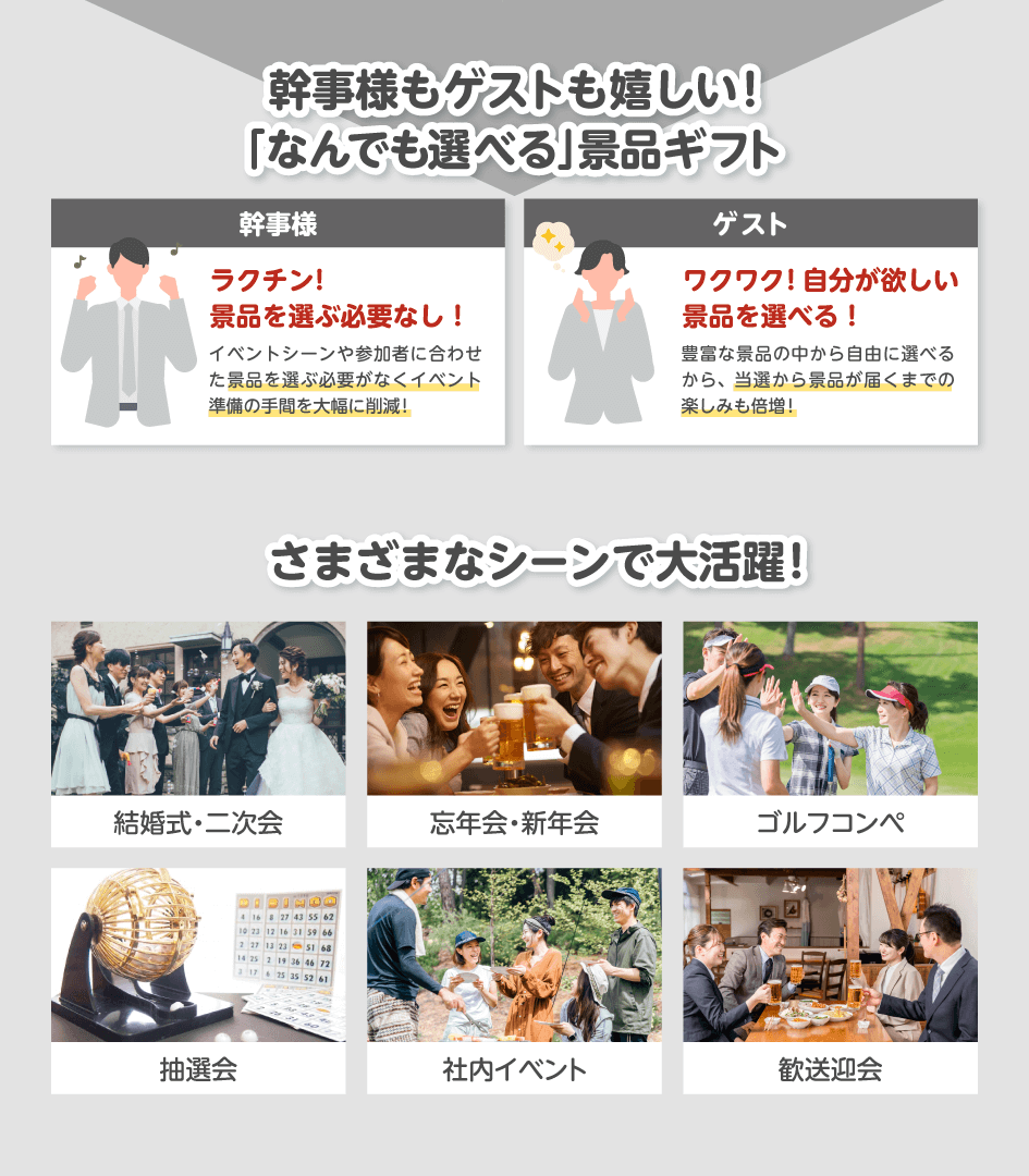 幹事様もゲストも嬉しい!「なんでも選べる」景品ギフト 幹事様:ラクチン!景品を選ぶ必要なし!イベントシーンや参加者に合わせた景品を選ぶ必要がなくイベント準備の手間を大幅に削減!/ゲスト:ワクワク!自分が欲しい景品を選べる!豊富な景品の中から自由に選べるから、当選から景品が届くまでの楽しみも倍増!/さまざまなシーンで大活躍!結婚式・二次会・忘年会・新年会・ゴルフコンペ・抽選会・社内イベント・歓送迎会
