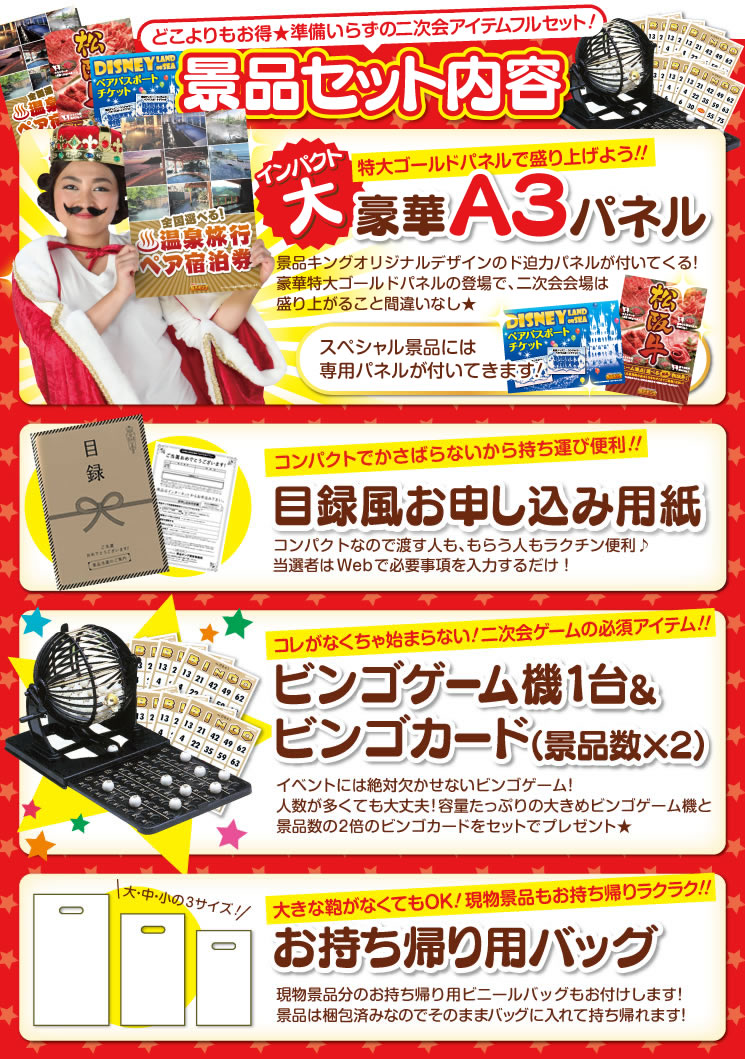 どこよりもお得★準備いらずの二次会アイテムフルセット!景品セット内容 インパクト大 特大パネルで盛り上げよう!!豪華A3パネル 景品キングオリジナルデザインのド迫力パネルが付いてくる!豪華特大ゴールドパネルの登場で、二次会会場は盛り上がること間違いなし★スペシャル景品には専用パネルが付いてきます!・コンパクトでかさばらないから持ち運び便利!!目録風お申し込み用紙 コンパクトなので渡す人も、もらう人もラクチン便利♪当選者はWebで必要事項を入力するだけ!・これがなくっちゃ始まらない!二次会ゲームの必須アイテム!!ビンゴゲーム機1台&ビンゴカード(景品数×2) イベントには絶対欠かせないビンゴゲーム!人数が多くても大丈夫!容量たっぷりの大きめビンゴゲーム機と景品数の2倍のビンゴカードをセットでプレゼント★・大きな鞄がなくてもOK!現物景品もお持ち帰りラクラク!!お持ち帰り用バッグ 現物景品分のお持ち帰り用ビニールバッグもお付けします!景品は梱包済みなのでそのままバッグに入れて持ち帰れます!