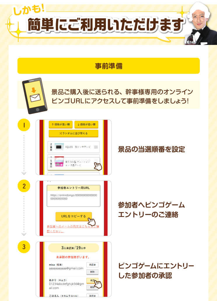 しかも！簡単にご利用いただけます。【事前準備】景品ご購入後に送られる、幹事様専用のオンラインビンゴURLにアクセスして事前準備をしましょう！①景品の当選順番を設定②参加者へビンゴゲームのご連絡③ビンゴゲームにエントリーした参加者の承認