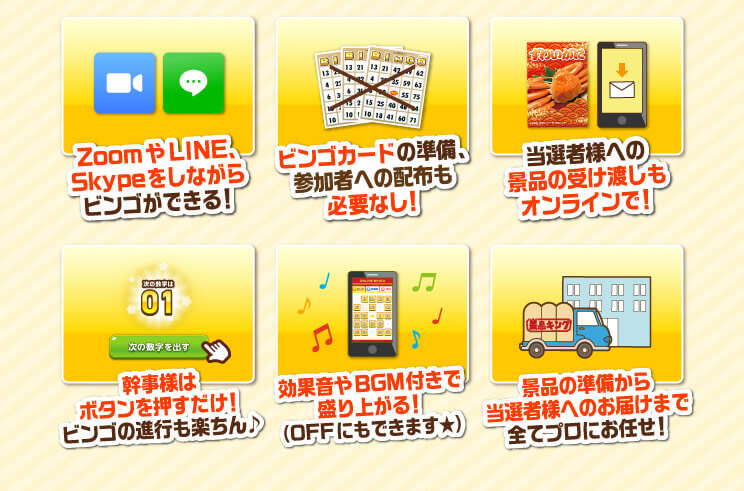 ZoomやLINE、Skypeをしながらビンゴができる！ビンゴカードの準備、参加者への配布も必要なし！当選者様への景品受け渡しもオンラインで！幹事様はボタンを押すだけ！ビンゴの進行もらくちん♪効果音やBGM付きで盛り上がる！（OFFにもできます★）景品の準備から当選者様へのお届けまですべてプロにお任せ！
