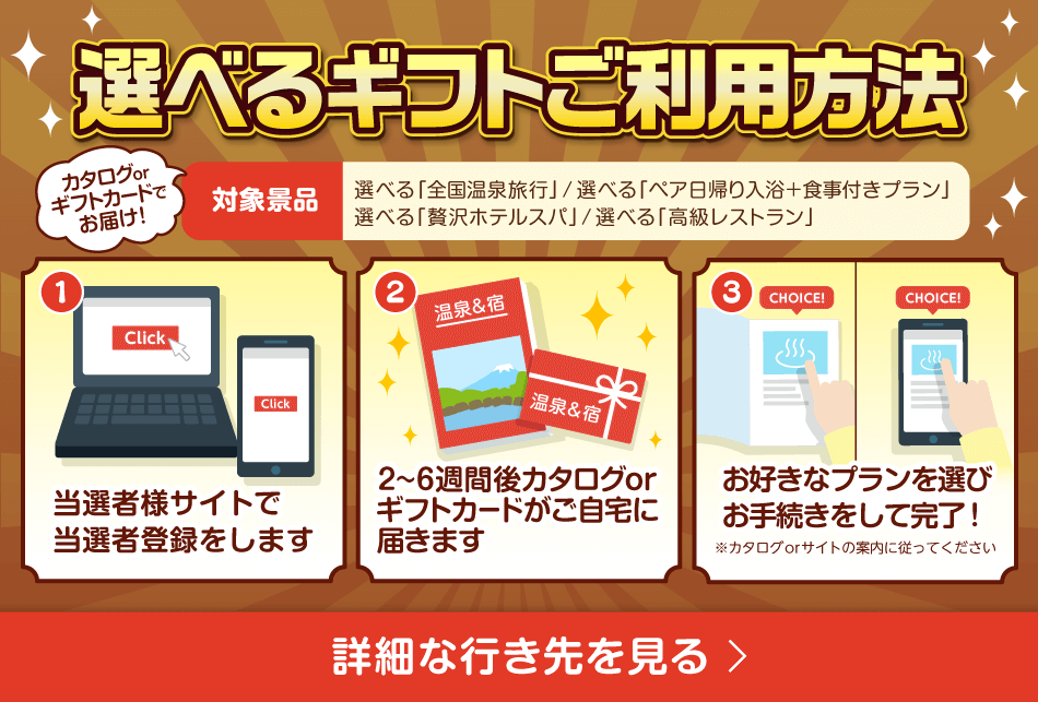 選べるギフトご利用方法 カタログorギフトカードでお届け！対象商品：選べる「全国温泉旅行」/選べる「ペア日帰り入浴＋食事付きプラン」/選べる「贅沢ホテルスパ」/選べる「高級レストラン」①当選者様サイトで当選者登録をします②2～6週間後カタログがご自宅に届きます③お好きなプランを選びカタログに沿ってお手続きをして完了！ 詳細な行き先を見る