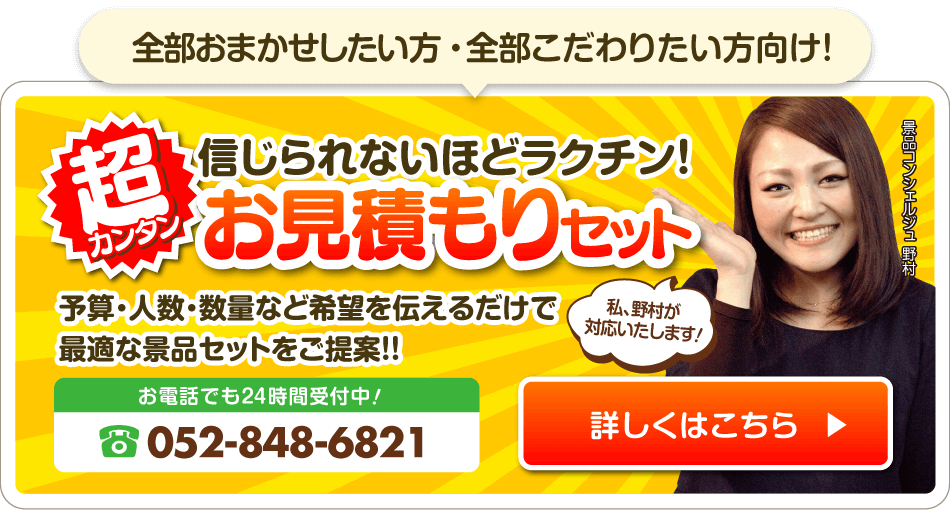 超カンタン 信じられないほどラクチン！お見積もりセット 予算・人数・数量など希望を伝えるだけで最適な景品セットをご提案！！ 電話番号でも24時間受付中！052-848-6821 詳しくはこちら