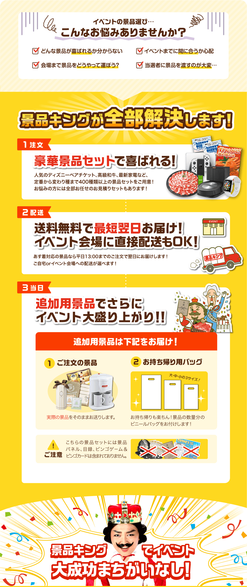 イベントの景品選び…こんなお悩みありませんか？✓どんな景品が喜ばれるか分からない✓イベントまでに間に合うか心配✓会場まで景品をどうやって運ぼう？✓当選者に景品を渡すのが大変… 景品キングが全部解決します！【1注文】豪華景品セットで喜ばれる！人気のディズニーペアチケット、高級和牛、最新家電など、定番から変わり種まで400種類以上の景品セットをご用意！お悩みの方には全部お任せのお見積りセットもあります！【2配送】送料無料で最短翌日お届け！イベント会場に直接配送もOK！あす着対応の景品なら平日13:00までのご注文で翌日にお届けします！ご自宅orイベント会場への配送が選べます！【3当日】追加景品でさらにイベント大盛り上がり！！追加景品は下記をお届け！①ご注文の景品 実際の景品をそのままお送りします。②お持ち帰り用バッグ お持ち帰りも楽ちん！景品の数量分のビニールバッグをお付けします！ ご注意 こちらの景品セットには景品パネル、目録、ビンゴゲーム&ビンゴカードは含まれておりません。 景品キングでイベント大成功まちがいなし！