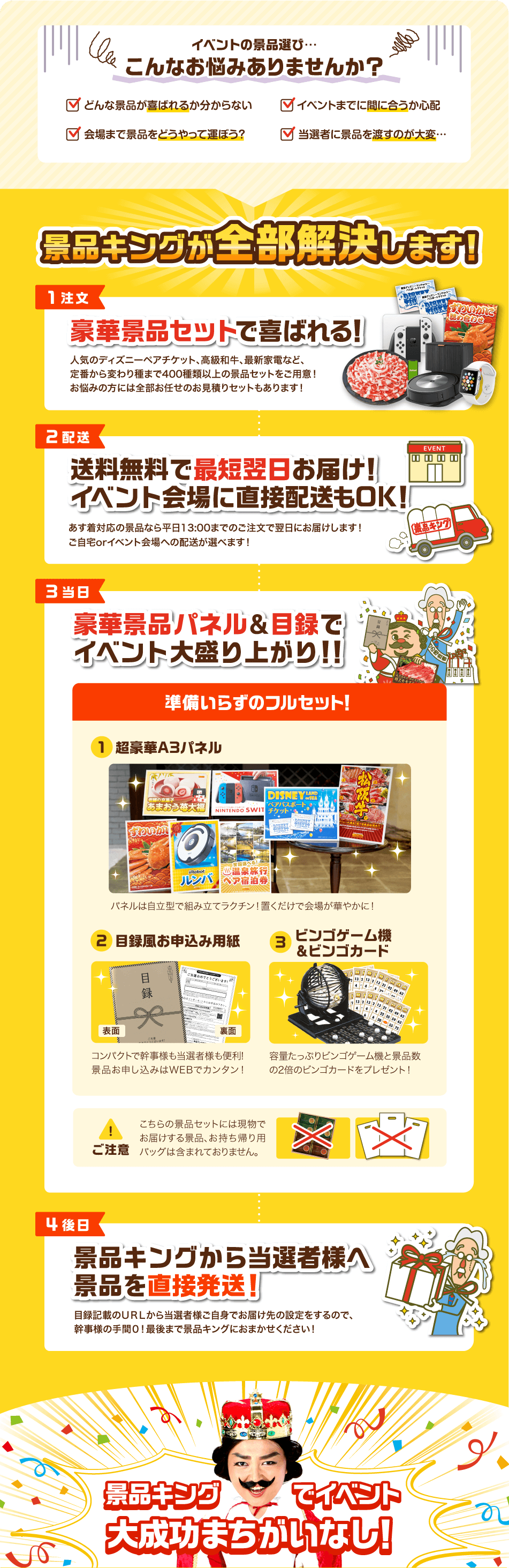 イベントの景品選び…こんなお悩みありませんか？✓どんな景品が喜ばれるか分からない✓イベントまでに間に合うか心配✓会場まで景品をどうやって運ぼう？✓当選者に景品を渡すのが大変… 景品キングが全部解決します！【1注文】豪華景品セットで喜ばれる！人気のディズニーペアチケット、高級和牛、最新家電など、定番から変わり種まで400種類以上の景品セットをご用意！お悩みの方には全部お任せのお見積りセットもあります！【2配送】送料無料で最短翌日お届け！イベント会場に直接配送もOK！あす着対応の景品なら平日13:00までのご注文で翌日にお届けします！ご自宅orイベント会場への配送が選べます！【3当日】豪華景品パネル&目録でイベント大盛り上がり！！準備いらずのフルセット！①超豪華A3パネル パネルは自立型で組み立てラクチン！置くだけで会場が華やかに！②目録風お申込み用紙 コンパクトで幹事様も当選者様も便利！景品お申し込みはWEBでカンタン！③ビンゴゲーム機&ビンゴカード 容量たっぷりビンゴゲーム機と景品数の2倍のビンゴカードをプレゼント！ ご注意 こちらの景品セットには現物でお届けする景品、お持ち帰り用バックは含まれておりません。【4後日】景品キングから当選者様へ景品を直接発送！目録記載のURLから当選者様ご自身でお届け先の設定をするので、幹事様の手間0！最後まで景品キングにおまかせください！ 景品キングでイベント大成功まちがいなし！