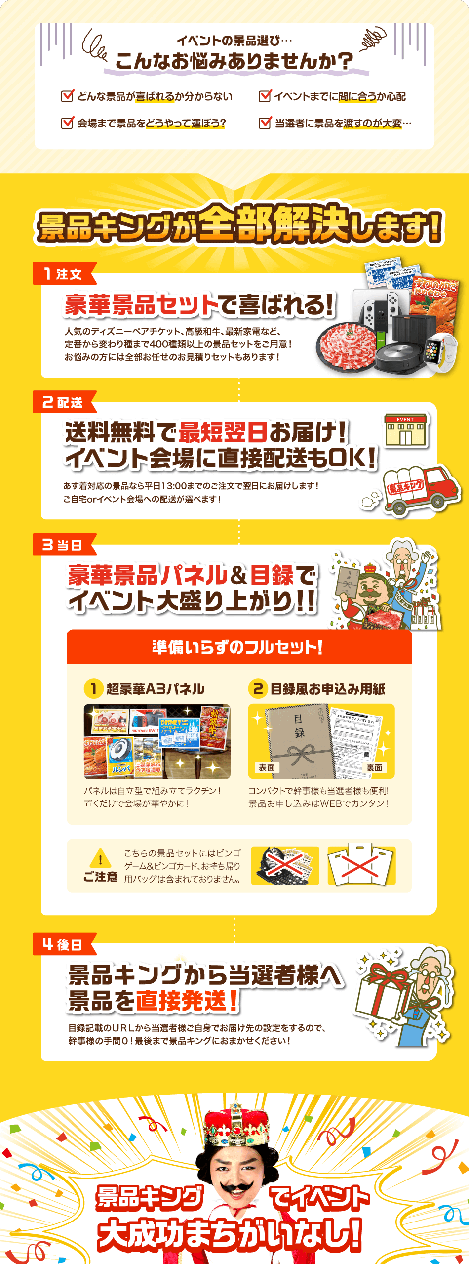 イベントの景品選び…こんなお悩みありませんか？✓どんな景品が喜ばれるか分からない✓イベントまでに間に合うか心配✓会場まで景品をどうやって運ぼう？✓当選者に景品を渡すのが大変… 景品キングが全部解決します！【1注文】豪華景品セットで喜ばれる！人気のディズニーペアチケット、高級和牛、最新家電など、定番から変わり種まで400種類以上の景品セットをご用意！お悩みの方には全部お任せのお見積りセットもあります！【2配送】送料無料で最短翌日お届け！イベント会場に直接配送もOK！あす着対応の景品なら平日13:00までのご注文で翌日にお届けします！ご自宅orイベント会場への配送が選べます！【3当日】豪華景品パネル&目録でイベント大盛り上がり！！準備いらずのフルセット！①超豪華A3パネル パネルは自立型で組み立てラクチン！置くだけで会場が華やかに！②目録風お申込み用紙 コンパクトで幹事様も当選者様も便利！景品お申し込みはWEBでカンタン！ ご注意 こちらの景品セットにはビンゴゲーム&ビンゴカード、お持ち帰り用バックは含まれておりません。【4後日】景品キングから当選者様へ景品を直接発送！目録記載のURLから当選者様ご自身でお届け先の設定をするので、幹事様の手間0！最後まで景品キングにおまかせください！ 景品キングでイベント大成功まちがいなし！