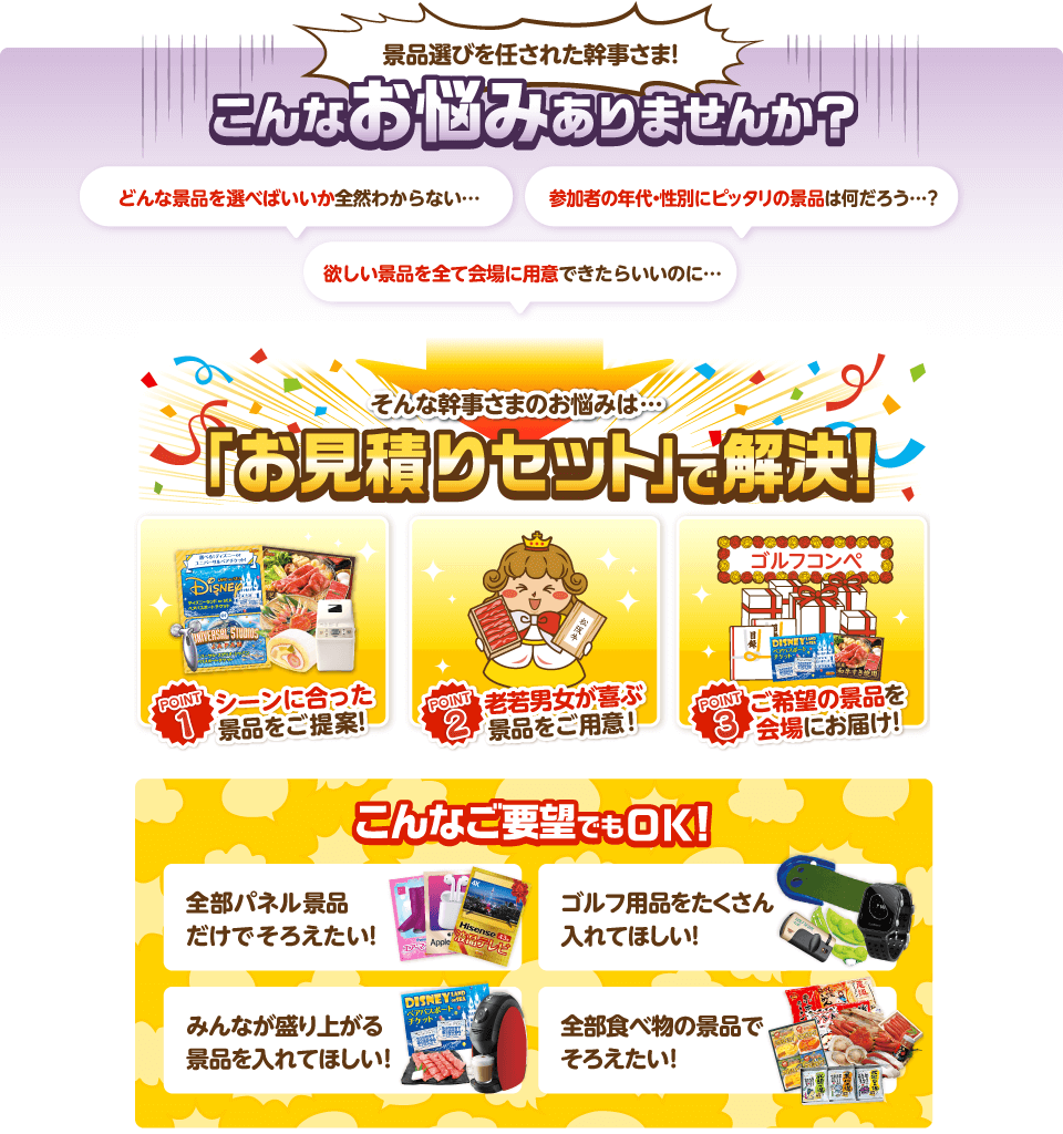 景品選びを任された幹事さま！こんなお悩みありませんか？どんな景品を選べばいいか全然分からない…参加者の年代・性別にピッタリの景品は何だろう…？欲しい景品を全て会場に用意できたらいいのに… そんな幹事さまのお悩みは…「お見積りセット」で解決！ POINT1:シーンに合った景品をご提案！POINT2:老若男女が喜ぶ景品をご用意！POINT3:ご希望の景品を会場にお届け！ こんなご要望でもOK！全部パネル景品だけでそろえたい！ゴルフ用品をたくさん入れてほしい！みんなが盛り上がる景品を入れてほしい！全部食べ物の景品でそろえたい！