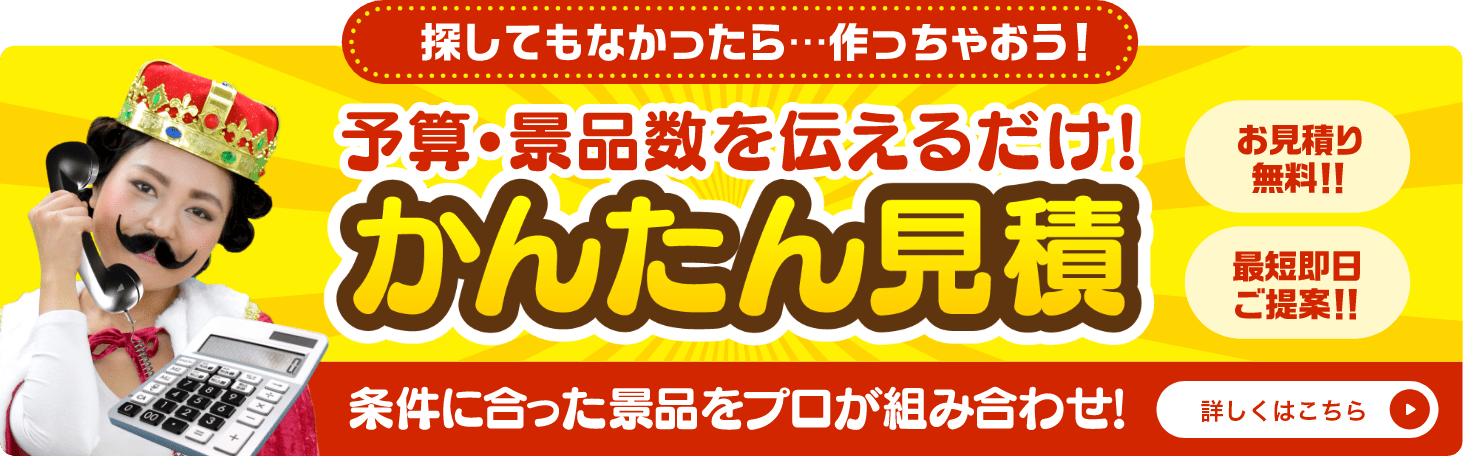 かんたん見積 探してもなかったら...作っちゃおう！予算・景品数を伝えるだけ！条件に合った景品をプロが組み合わせ！お見積り無料！！最短即日ご提案！！詳しくはこちら