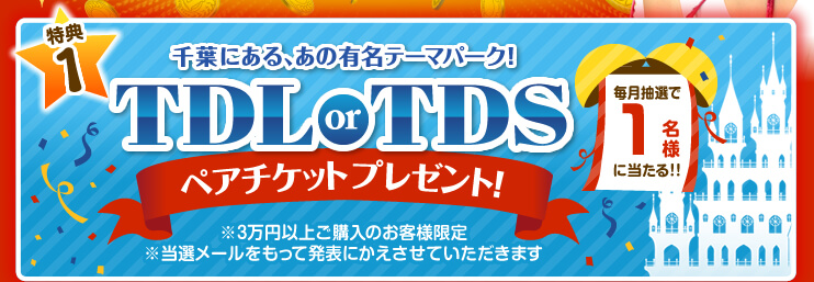 【特典1】毎月抽選で1名様に当たる！千葉にある、あの有名テーマパーク！TDL or TDSペアチケットプレゼント！（※3万円以上ご購入のお客様限定　※当選メールをもって発表にかえさせていただきます。）