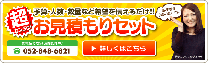 予算・人数・数量などを伝えるだけ！！お見積もりセット お電話でも24時間受付中！052-848-6821 詳しくはこちら